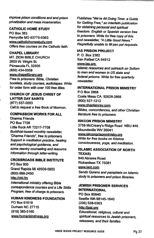 improve prison concitions and end prison privatzation and mass incarcerstion.  CATHOLIC HOME STUDY  PO Box 363  Peryville MO 63775-0363  s cathalichomestudy.com  Offers froe courses on the Cathoiic faith.  CHAPEL LIBRARY T, ZION BIBLE CHURCH  2603 W, Wright St Pénsacola FL 32605 (850) 434.005¢  wwwchepelibrarvorg  Froo to prisoners: Bivl, Christian ‘bookiets, study courses, audiotapes. Writs for order form with over 100 free ftes.  CHURCH OF JESUS CHRIST OF LATTER DAY SAINTS (877)537.0003  Callto request » froe Book of Mormon.  COMPASSION WORKS FOR ALL ‘Dhamma Friends  PO Box 7708  Litle Rock AR 72217-7708 ‘Buddhist-based monthly newsieter, “Dharnma Friends’, free o prisoners. ‘Supportin meditation practice, healing. ‘and psychological quidance, and ‘some reentry counsaling and resource infomation through fettr-writing. CROSSROADS BIBLE INSTITUTE PO Box 900  Grand Rapids Mi 495080900  (800) 6662450  it m  Intemalional ministry offerng Bible comespondance courses and a Lifo Skills Program, froe of charge fo pisoners. HUMAN KINDNESS FOUNDATION PO Box 61618  Durham NC 27715  (919) 3835160 ‘wwwhumankindness.org  DSIOE B00KS PROLECT RESOURCE GUACE  Publishes "We’re All Doing Time: a Guide for Gtting Frea,” an interfith publication for obtaining personal and spiriual roedom. English or Spanish version froe o prisoners. Wite forfree copy of this: ‘and newsletter °A Litie Good News.” "Regrotiully unable to i pen pal requests. 1AS PRISON PROJECT  P.0. Box 2382  ‘San Rafael CA 94912  vewwlas.org.  Islamic resources and outreach on Suffsm fomen and women in US state and federal pisons. Wil for froe quarterly newsiotter  INTERNATIONAL PRISON MINISTRY PO Box 2868  Costa Mesa CA 92628-2068  (800) 527-1212  vewwchaplainray.com  Bibles, concordances, and ofher Christian Heraturs free to prisoners.  1SKCON PRISON MINISTRY 3750 McCreary’s Ridge Road NBU #46 Moundsville W\ 26041  s iskconorisonminisirv.org Wiitefor roe books on Krishna ‘consciousness, yoga, and meditation. ISLANIC ASSOCIATION OF NORTH TEXAS)  840 Abrams Road Richardson TX 75081  wwwlantcom  ‘Sonds Qurans and pamphiets on Isiamic study to prisoners and prison libraries.  JEWISH PRISONER SERVICES INTERNATIONAL  PO Box 85840  Seattie WA 98145-1840  (206) 526-0363  ‘bito:/ipsi.org  Educational, refigious, cultral and ‘spintual resources to Jewish prisoners, roloasoes, and thir families.  Pg27 